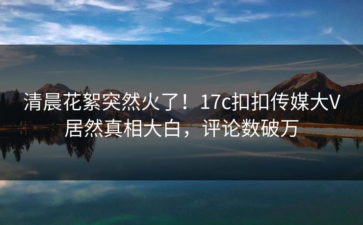 清晨花絮突然火了！17c扣扣传媒大V居然真相大白，评论数破万
