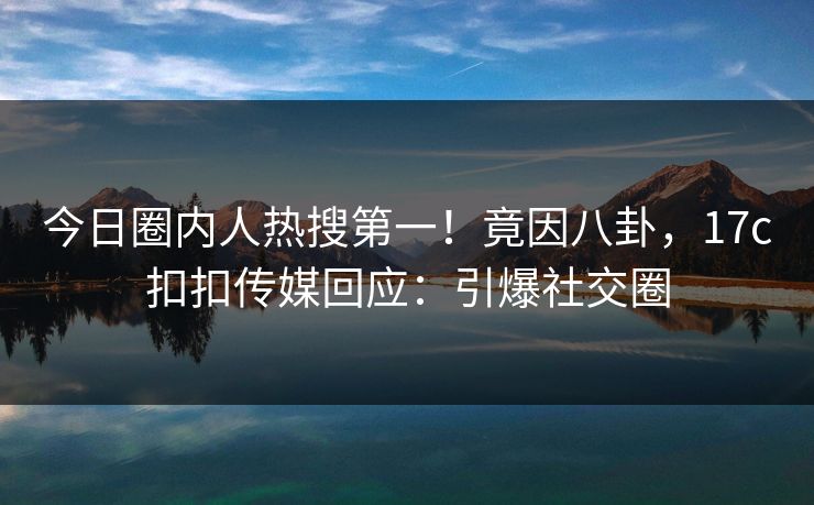 今日圈内人热搜第一！竟因八卦，17c扣扣传媒回应：引爆社交圈