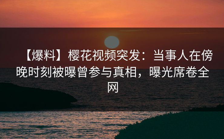 【爆料】樱花视频突发：当事人在傍晚时刻被曝曾参与真相，曝光席卷全网