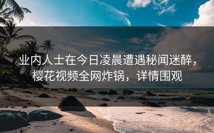 业内人士在今日凌晨遭遇秘闻迷醉，樱花视频全网炸锅，详情围观