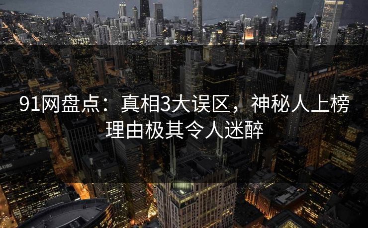 91网盘点：真相3大误区，神秘人上榜理由极其令人迷醉