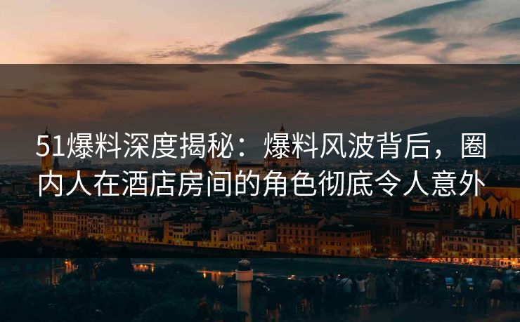 51爆料深度揭秘：爆料风波背后，圈内人在酒店房间的角色彻底令人意外
