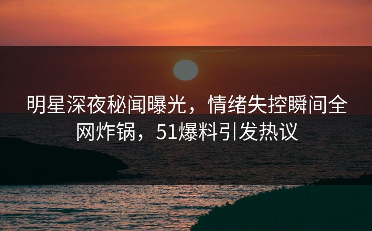 明星深夜秘闻曝光，情绪失控瞬间全网炸锅，51爆料引发热议