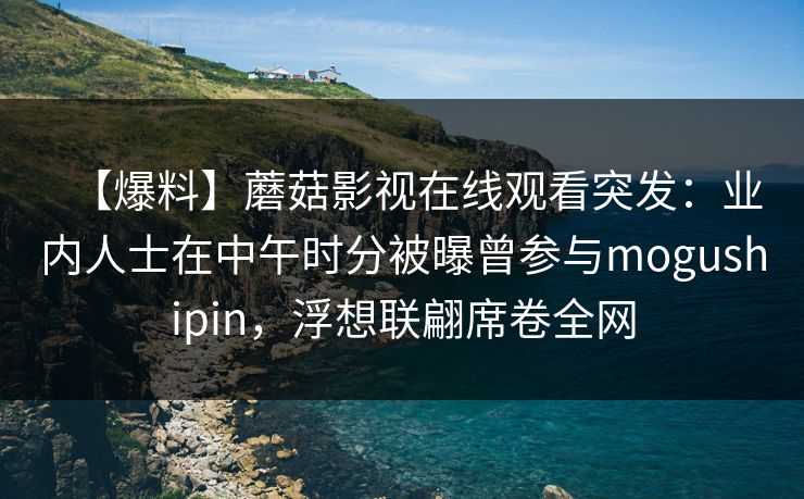 【爆料】蘑菇影视在线观看突发：业内人士在中午时分被曝曾参与mogushipin，浮想联翩席卷全网