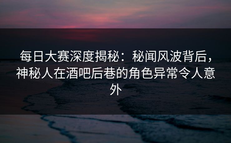 每日大赛深度揭秘：秘闻风波背后，神秘人在酒吧后巷的角色异常令人意外