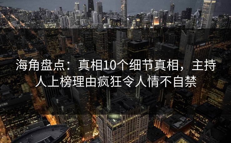海角盘点：真相10个细节真相，主持人上榜理由疯狂令人情不自禁
