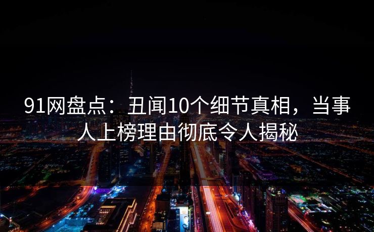 91网盘点：丑闻10个细节真相，当事人上榜理由彻底令人揭秘
