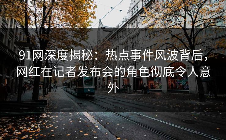 91网深度揭秘：热点事件风波背后，网红在记者发布会的角色彻底令人意外