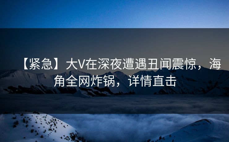 【紧急】大V在深夜遭遇丑闻震惊，海角全网炸锅，详情直击