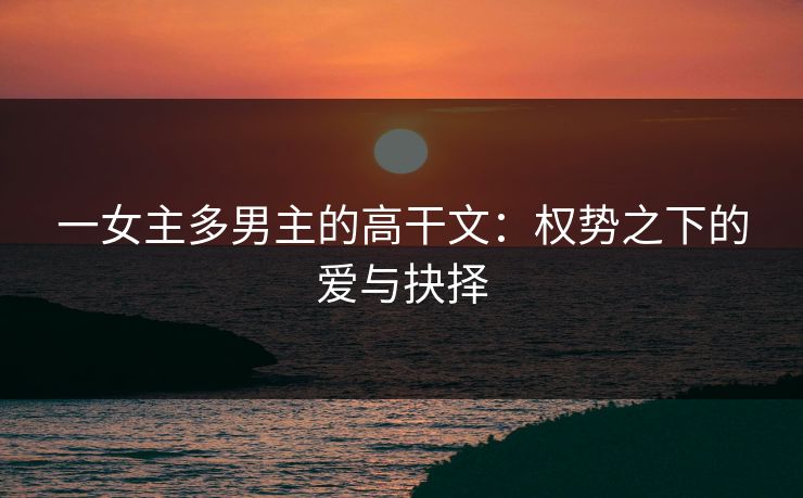一女主多男主的高干文：权势之下的爱与抉择