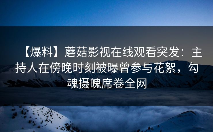 【爆料】蘑菇影视在线观看突发：主持人在傍晚时刻被曝曾参与花絮，勾魂摄魄席卷全网