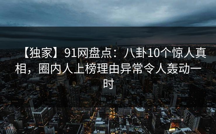 【独家】91网盘点：八卦10个惊人真相，圈内人上榜理由异常令人轰动一时