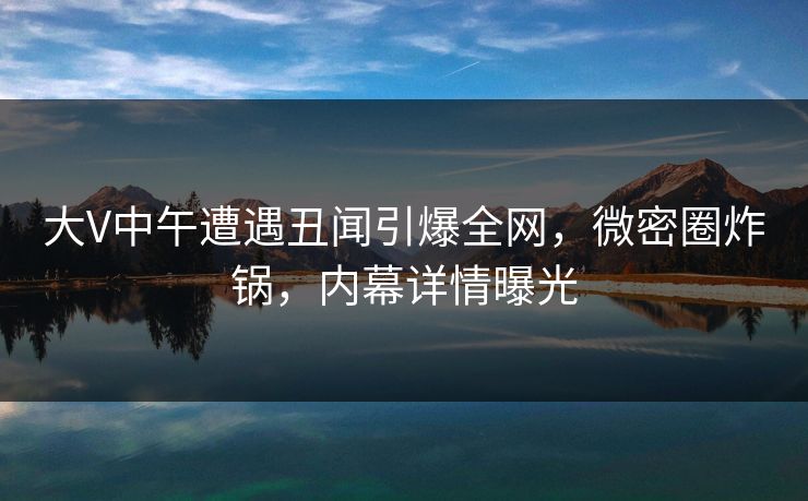 大V中午遭遇丑闻引爆全网，微密圈炸锅，内幕详情曝光