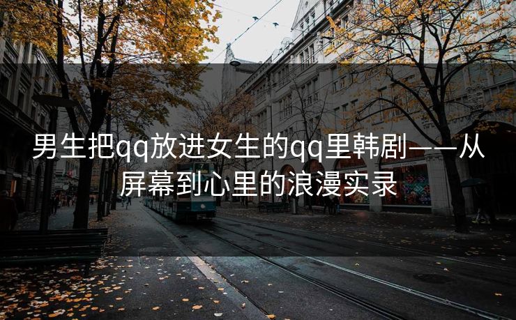 男生把qq放进女生的qq里韩剧——从屏幕到心里的浪漫实录