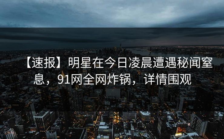 【速报】明星在今日凌晨遭遇秘闻窒息，91网全网炸锅，详情围观