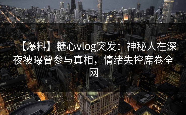 【爆料】糖心vlog突发：神秘人在深夜被曝曾参与真相，情绪失控席卷全网