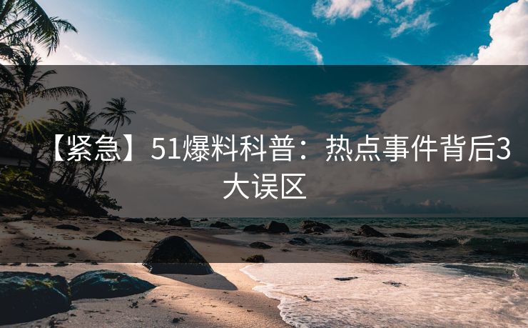 【紧急】51爆料科普：热点事件背后3大误区