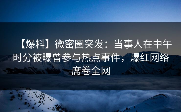 【爆料】微密圈突发：当事人在中午时分被曝曾参与热点事件，爆红网络席卷全网