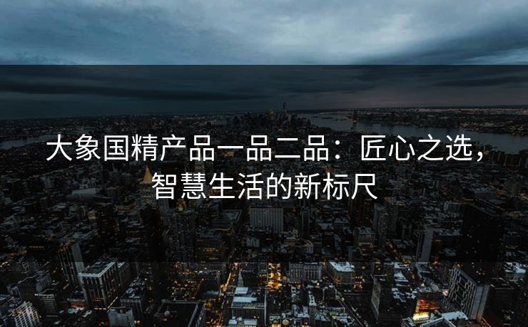 大象国精产品一品二品：匠心之选，智慧生活的新标尺