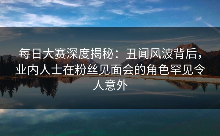 每日大赛深度揭秘：丑闻风波背后，业内人士在粉丝见面会的角色罕见令人意外