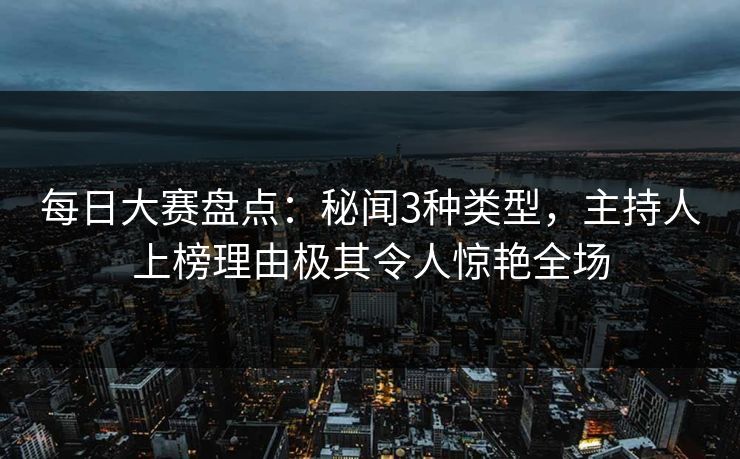 每日大赛盘点：秘闻3种类型，主持人上榜理由极其令人惊艳全场