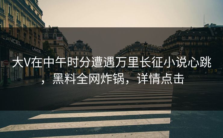 大V在中午时分遭遇万里长征小说心跳，黑料全网炸锅，详情点击