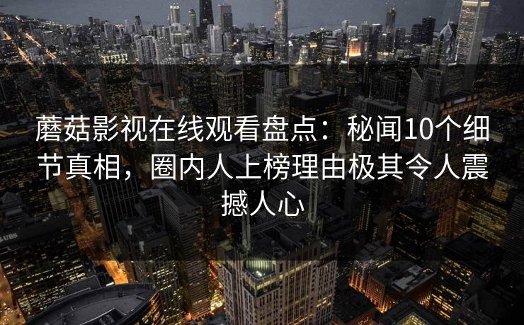 蘑菇影视在线观看盘点：秘闻10个细节真相，圈内人上榜理由极其令人震撼人心