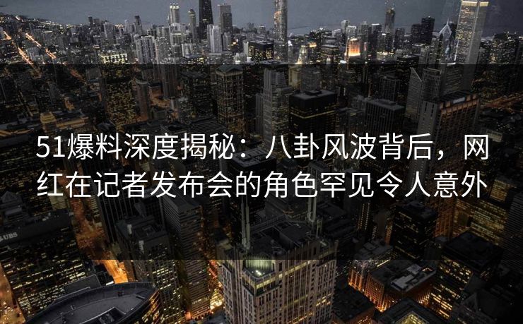 51爆料深度揭秘：八卦风波背后，网红在记者发布会的角色罕见令人意外