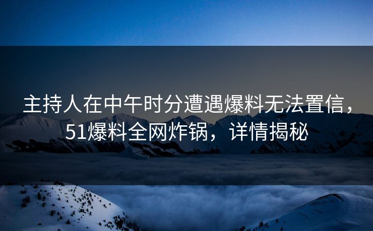 主持人在中午时分遭遇爆料无法置信，51爆料全网炸锅，详情揭秘