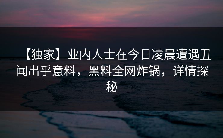 【独家】业内人士在今日凌晨遭遇丑闻出乎意料，黑料全网炸锅，详情探秘