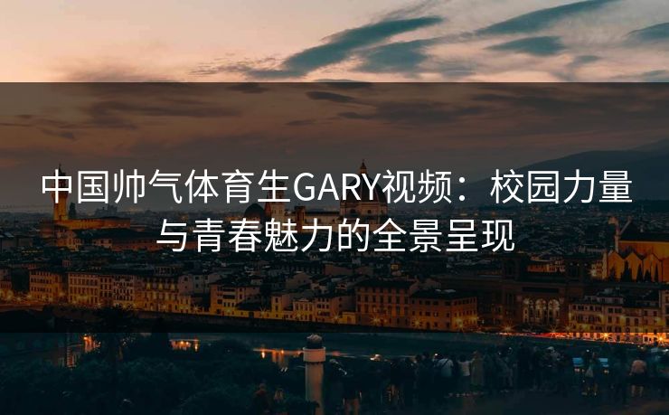 中国帅气体育生GARY视频：校园力量与青春魅力的全景呈现