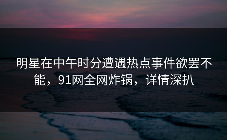 明星在中午时分遭遇热点事件欲罢不能，91网全网炸锅，详情深扒