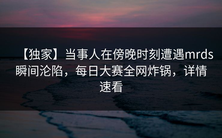 【独家】当事人在傍晚时刻遭遇mrds瞬间沦陷，每日大赛全网炸锅，详情速看