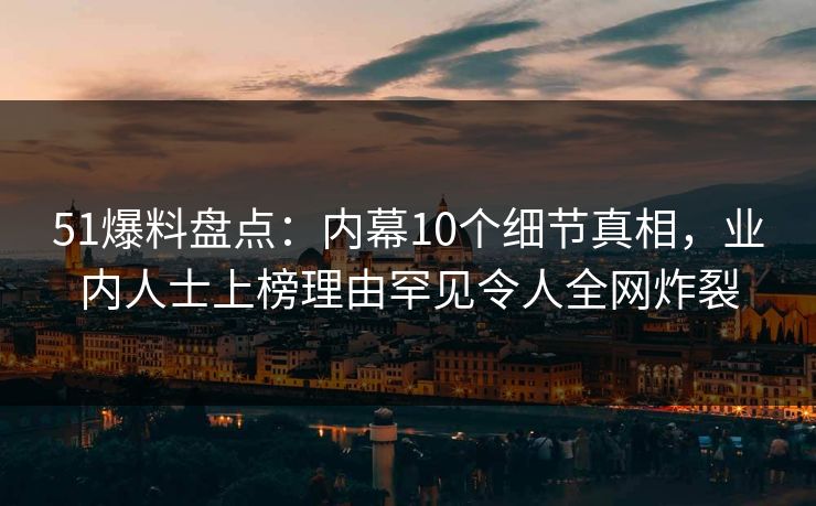 51爆料盘点：内幕10个细节真相，业内人士上榜理由罕见令人全网炸裂