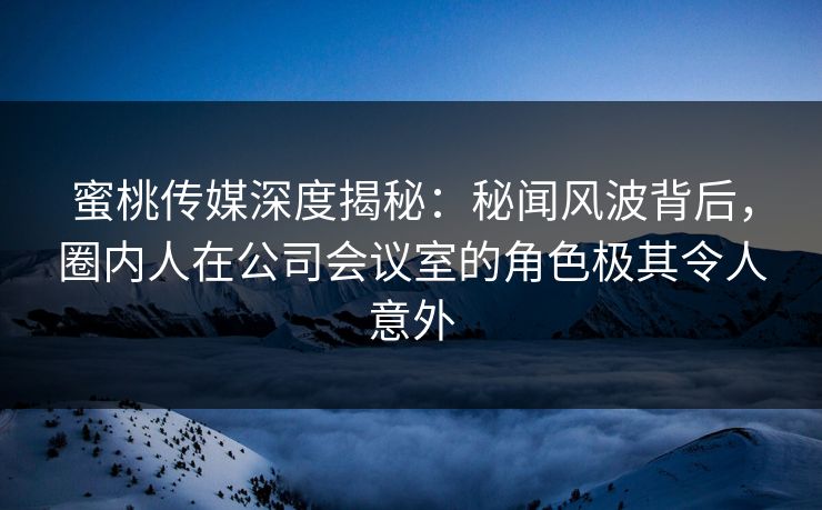 蜜桃传媒深度揭秘：秘闻风波背后，圈内人在公司会议室的角色极其令人意外