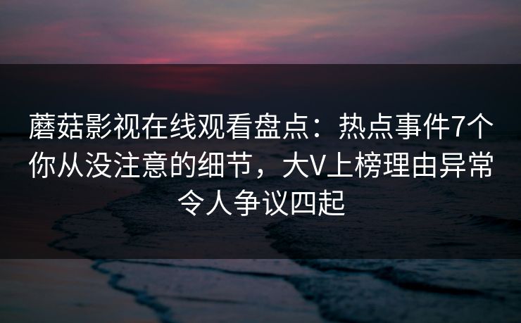 蘑菇影视在线观看盘点：热点事件7个你从没注意的细节，大V上榜理由异常令人争议四起