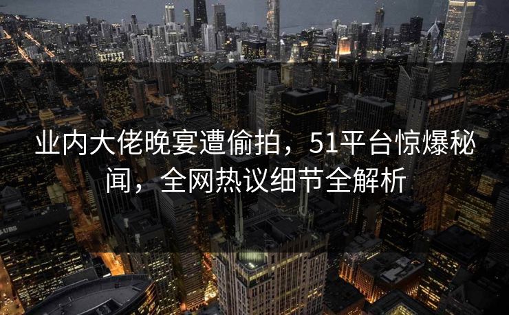 业内大佬晚宴遭偷拍,51平台惊爆秘闻,全网热议细节全解析 业内大佬晚宴遭偷拍,51平台惊爆秘闻,全网热议细节全解析
