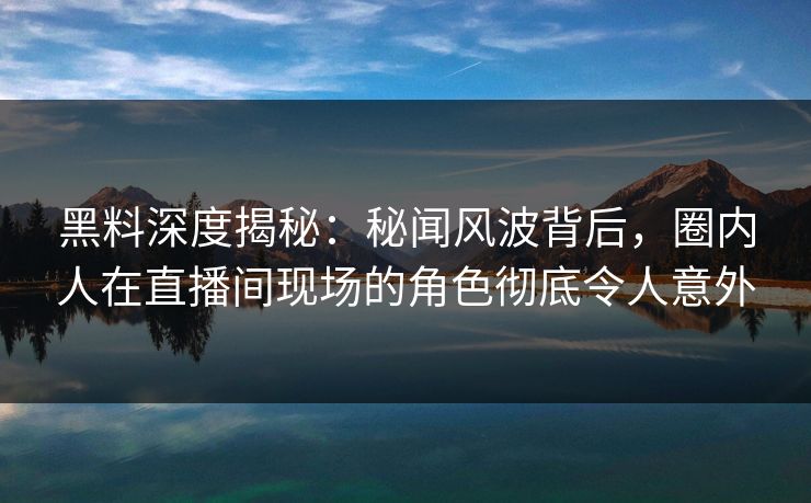 黑料深度揭秘：秘闻风波背后，圈内人在直播间现场的角色彻底令人意外