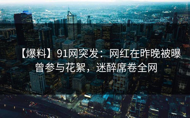 【爆料】91网突发:网红在昨晚被曝曾参与花絮,迷醉席卷全网