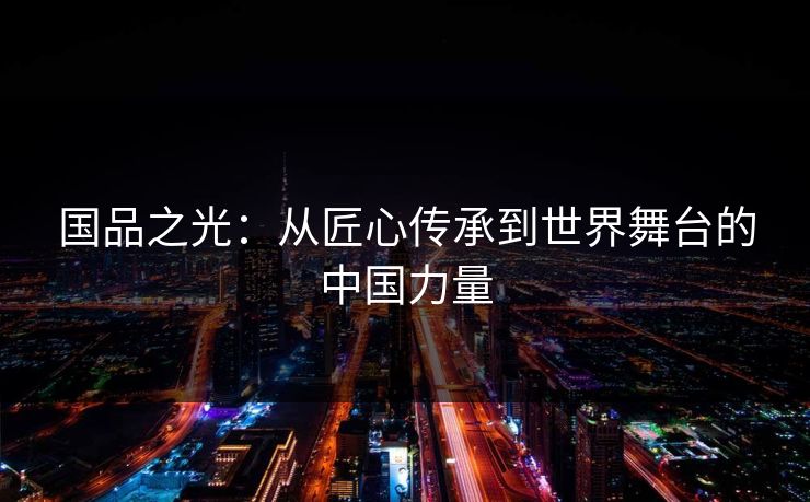 国品之光:从匠心传承到世界舞台的中国力量