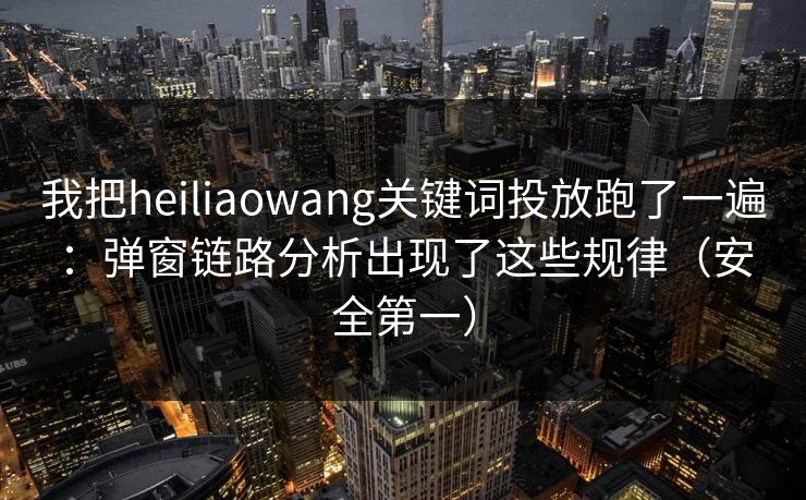 我把heiliaowang关键词投放跑了一遍：弹窗链路分析出现了这些规律（安全第一）