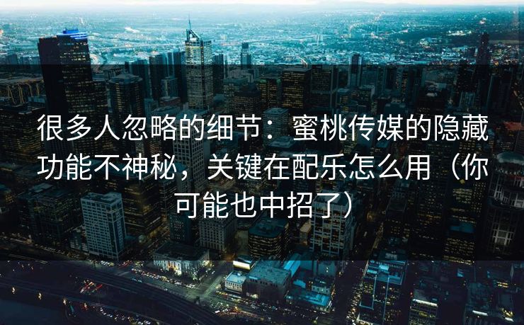 很多人忽略的细节:蜜桃传媒的隐藏功能不神秘,关键在配乐怎么用(你可能也中招了)