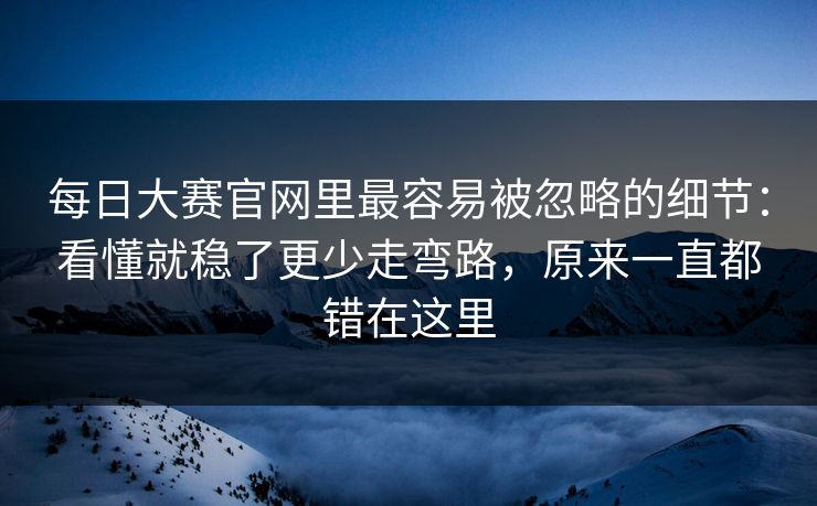 每日大赛官网里最容易被忽略的细节:看懂就稳了更少走弯路,原来一直都错在这里