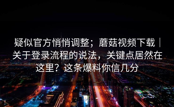 疑似官方悄悄调整;蘑菇视频下载|关于登录流程的说法,关键点居然在这里?这条爆料你信几分