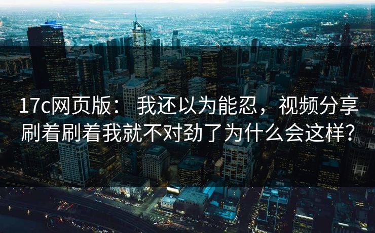 17c网页版： 我还以为能忍，视频分享刷着刷着我就不对劲了为什么会这样？