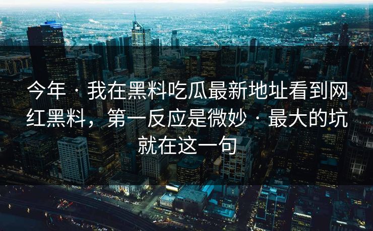 今年 · 我在黑料吃瓜最新地址看到网红黑料，第一反应是微妙 · 最大的坑就在这一句