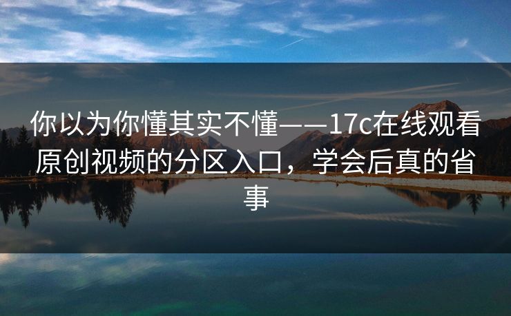 你以为你懂其实不懂——17c在线观看原创视频的分区入口，学会后真的省事