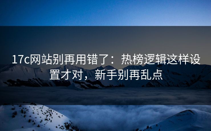 17c网站别再用错了：热榜逻辑这样设置才对，新手别再乱点